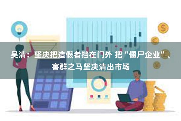 吴清：坚决把造假者挡在门外 把“僵尸企业”、害群之马坚决清出市场