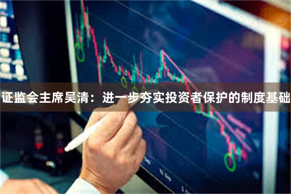证监会主席吴清:进一步夯实投资者保护的制度基础