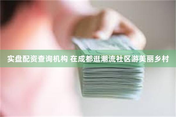 实盘配资查询机构 在成都逛潮流社区游美丽乡村