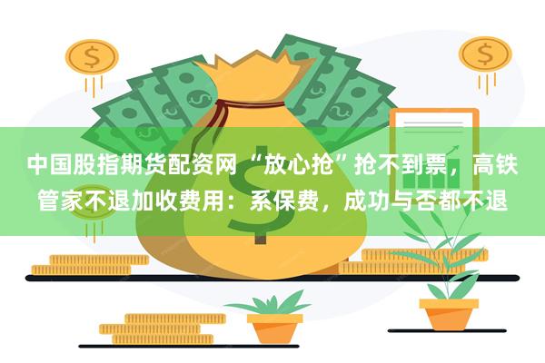 中国股指期货配资网 “放心抢”抢不到票，高铁管家不退加收费用：系保费，成功与否都不退