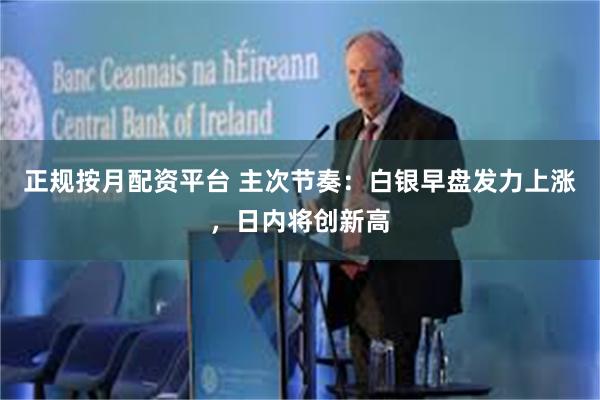 正规按月配资平台 主次节奏：白银早盘发力上涨，日内将创新高