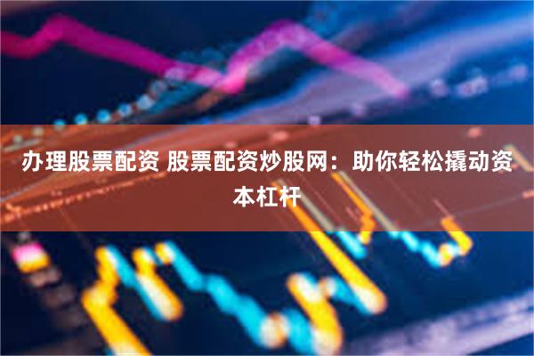 办理股票配资 股票配资炒股网：助你轻松撬动资本杠杆