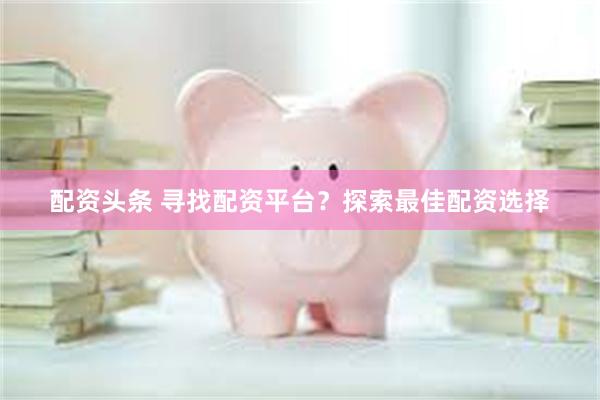 配资头条 寻找配资平台？探索最佳配资选择
