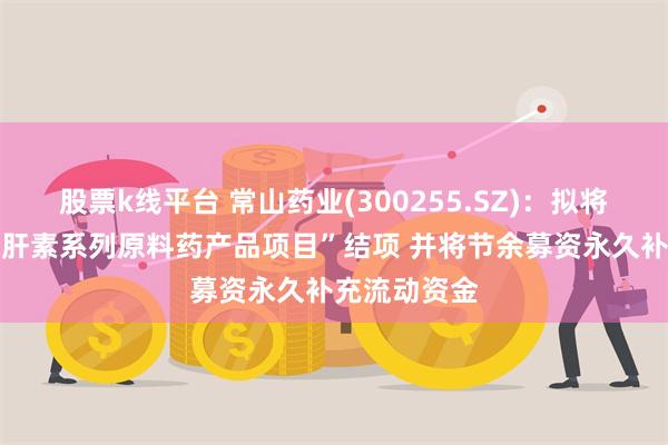 股票k线平台 常山药业(300255.SZ)：拟将“年产35吨肝素系列原料药产品项目”结项 并将节余募资永久补充流动资金