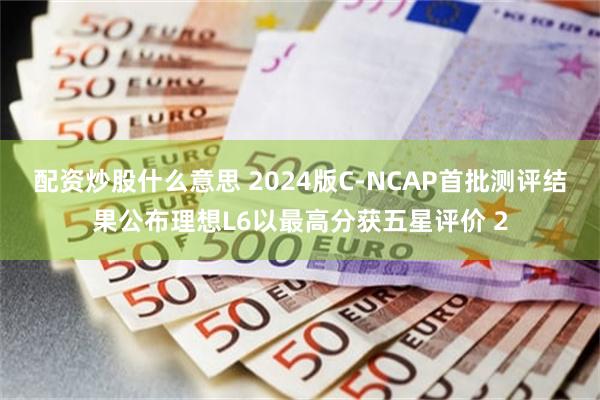配资炒股什么意思 2024版C-NCAP首批测评结果公布理想L6以最高分获五星评价 2