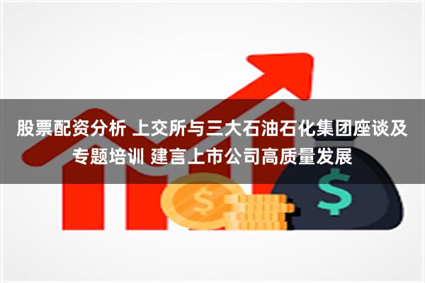 股票配资分析 上交所与三大石油石化集团座谈及专题培训 建言上市公司高质量发展