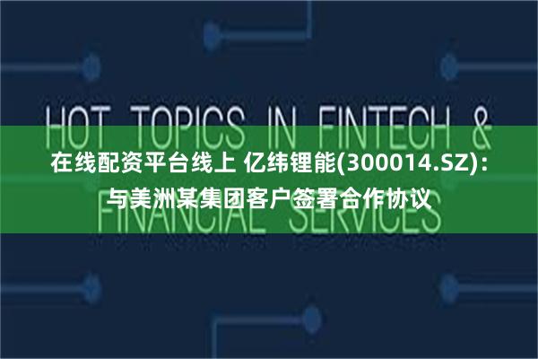 在线配资平台线上 亿纬锂能(300014.SZ)：与美洲某集团客户签署合作协议