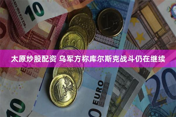 太原炒股配资 乌军方称库尔斯克战斗仍在继续