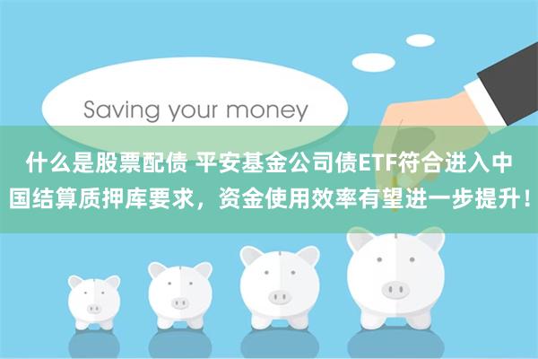 什么是股票配债 平安基金公司债ETF符合进入中国结算质押库要求，资金使用效率有望进一步提升！