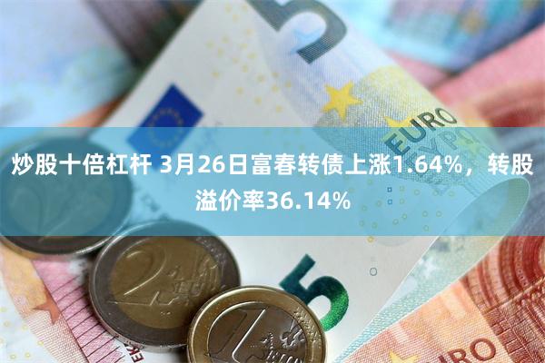 炒股十倍杠杆 3月26日富春转债上涨1.64%，转股溢价率36.14%
