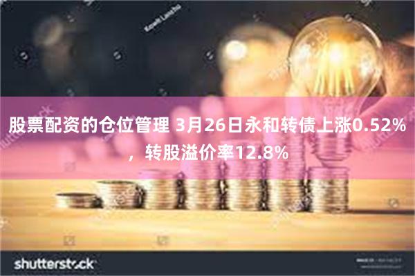 股票配资的仓位管理 3月26日永和转债上涨0.52%，转股溢价率12.8%