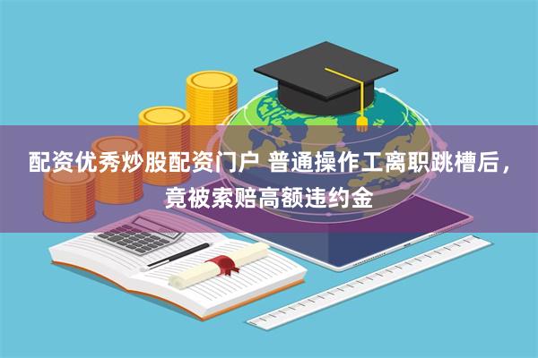 配资优秀炒股配资门户 普通操作工离职跳槽后，竟被索赔高额违约金