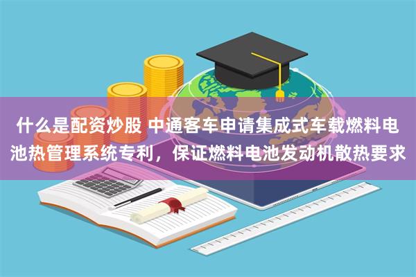什么是配资炒股 中通客车申请集成式车载燃料电池热管理系统专利，保证燃料电池发动机散热要求