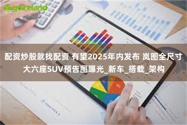 配资炒股就找配资 有望2025年内发布 岚图全尺寸大六座SUV预告图曝光_新车_搭载_架构