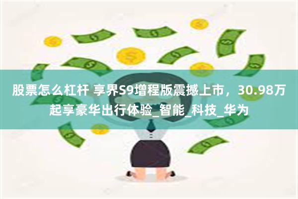 股票怎么杠杆 享界S9增程版震撼上市，30.98万起享豪华出行体验_智能_科技_华为