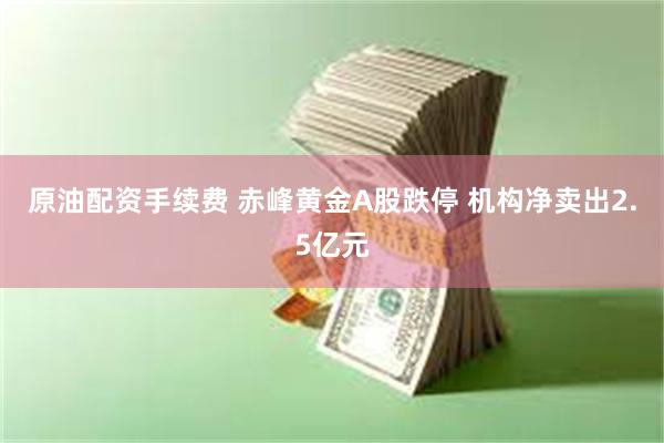 原油配资手续费 赤峰黄金A股跌停 机构净卖出2.5亿元
