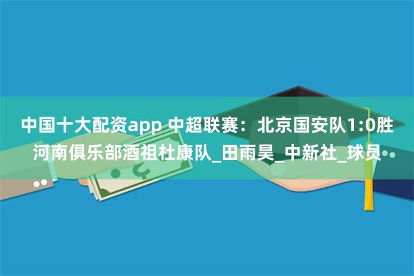 中国十大配资app 中超联赛：北京国安队1:0胜河南俱乐部酒祖杜康队_田雨昊_中新社_球员