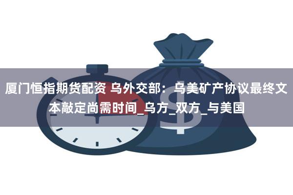 厦门恒指期货配资 乌外交部：乌美矿产协议最终文本敲定尚需时间_乌方_双方_与美国