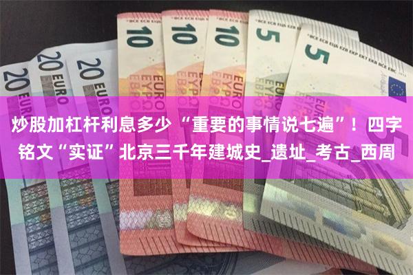炒股加杠杆利息多少 “重要的事情说七遍”！四字铭文“实证”北京三千年建城史_遗址_考古_西周