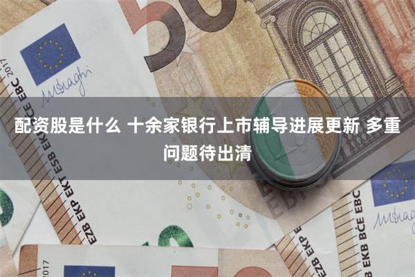 配资股是什么 十余家银行上市辅导进展更新 多重问题待出清
