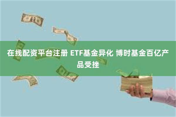 在线配资平台注册 ETF基金异化 博时基金百亿产品受挫