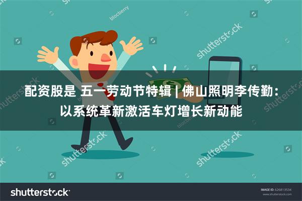 配资股是 五一劳动节特辑 | 佛山照明李传勤：以系统革新激活车灯增长新动能