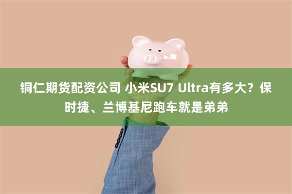 铜仁期货配资公司 小米SU7 Ultra有多大？保时捷、兰博基尼跑车就是弟弟