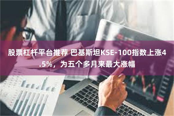 股票杠杆平台推荐 巴基斯坦KSE-100指数上涨4.5%，为五个多月来最大涨幅