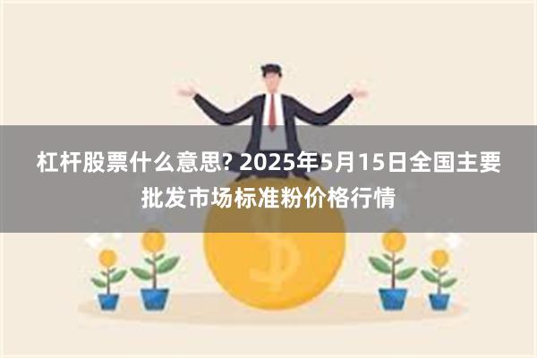 杠杆股票什么意思? 2025年5月15日全国主要批发市场标准粉价格行情