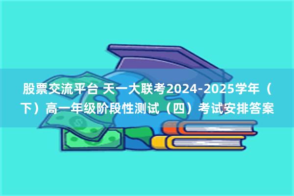 股票交流平台 天一大联考2024-2025学年（下）高一年级阶段性测试（四）考试安排答案
