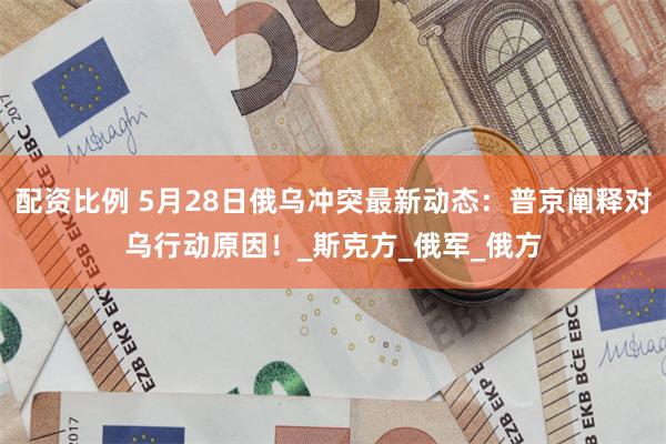 配资比例 5月28日俄乌冲突最新动态：普京阐释对乌行动原因！_斯克方_俄军_俄方