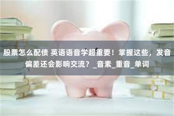 股票怎么配债 英语语音学超重要！掌握这些，发音偏差还会影响交流？_音素_重音_单词