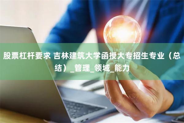 股票杠杆要求 吉林建筑大学函授大专招生专业（总结）_管理_领域_能力