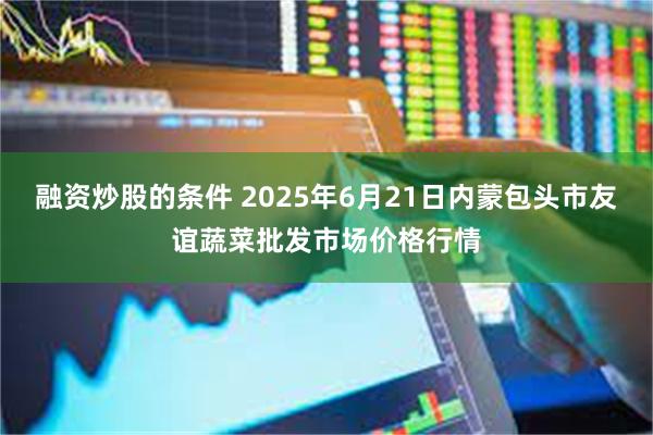 融资炒股的条件 2025年6月21日内蒙包头市友谊蔬菜批发市场价格行情