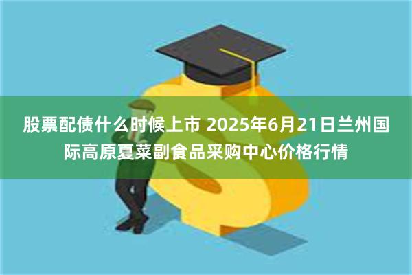 股票配债什么时候上市 2025年6月21日兰州国际高原夏菜副食品采购中心价格行情