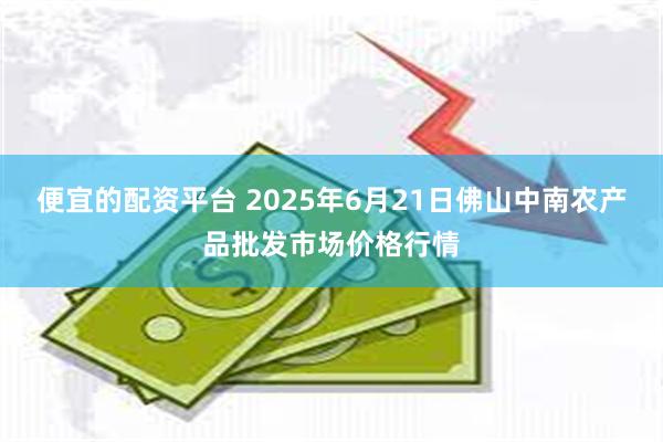 便宜的配资平台 2025年6月21日佛山中南农产品批发市场价格行情