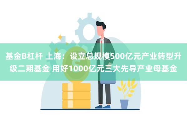 基金B杠杆 上海：设立总规模500亿元产业转型升级二期基金 用好1000亿元三大先导产业母基金