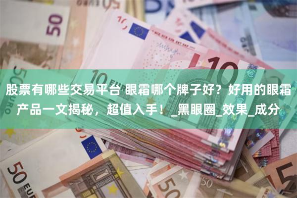 股票有哪些交易平台 眼霜哪个牌子好？好用的眼霜产品一文揭秘，超值入手！_黑眼圈_效果_成分