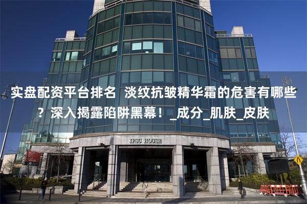 实盘配资平台排名  淡纹抗皱精华霜的危害有哪些？深入揭露陷阱黑幕！_成分_肌肤_皮肤