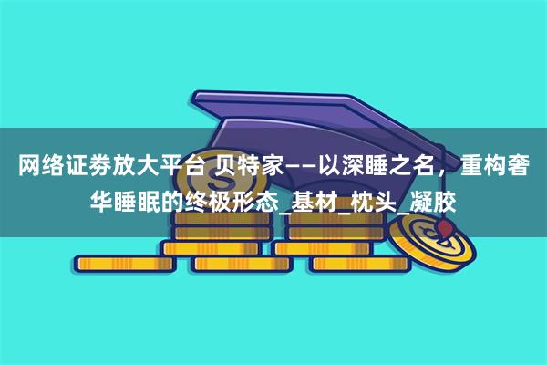 网络证劵放大平台 贝特家——以深睡之名，重构奢华睡眠的终极形态_基材_枕头_凝胶