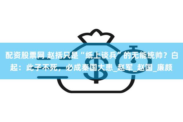 配资股票网 赵括只是“纸上谈兵”的无能统帅？白起：此子不死，必成秦国大患_赵军_赵国_廉颇