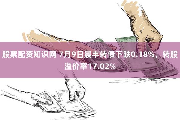 股票配资知识网 7月9日晨丰转债下跌0.18%，转股溢价率17.02%
