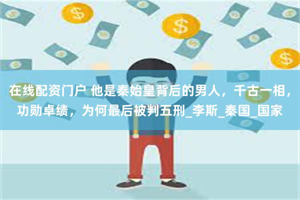 在线配资门户 他是秦始皇背后的男人，千古一相，功勋卓绩，为何最后被判五刑_李斯_秦国_国家