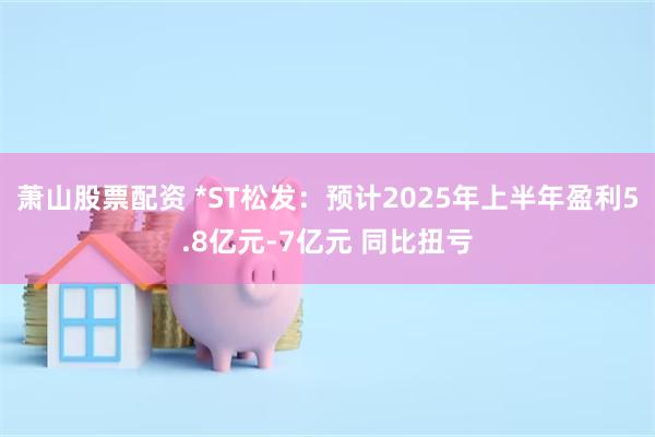 萧山股票配资 *ST松发：预计2025年上半年盈利5.8亿元-7亿元 同比扭亏
