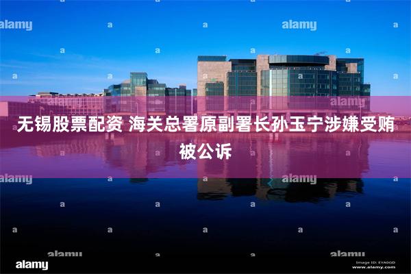 无锡股票配资 海关总署原副署长孙玉宁涉嫌受贿被公诉