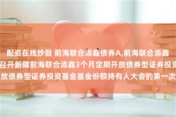 配资在线炒股 前海联合添鑫债券A,前海联合添鑫债券C: 关于以通讯方式召开新疆前海联合添鑫3个月定期开放债券型证券投资基金基金份额持有人大会的第一次提示性公告