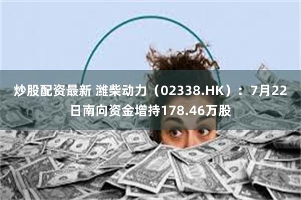 炒股配资最新 潍柴动力（02338.HK）：7月22日南向资金增持178.46万股