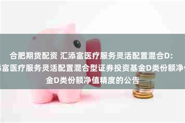 合肥期货配资 汇添富医疗服务灵活配置混合D: 关于提高汇添富医疗服务灵活配置混合型证券投资基金D类份额净值精度的公告
