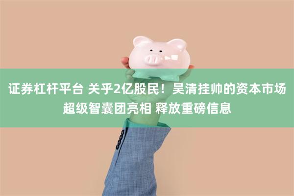 证券杠杆平台 关乎2亿股民！吴清挂帅的资本市场超级智囊团亮相 释放重磅信息