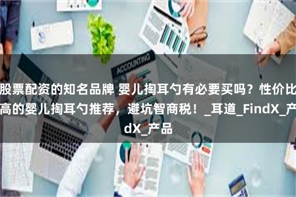 股票配资的知名品牌 婴儿掏耳勺有必要买吗？性价比最高的婴儿掏耳勺推荐，避坑智商税！_耳道_FindX_产品